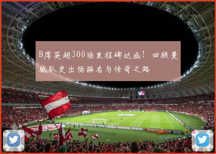 B席英超300场里程碑达成！回顾曼城队史出场排名与传奇之路