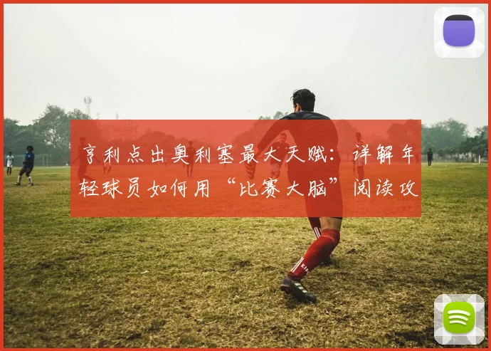 亨利点出奥利塞最大天赋：详解年轻球员如何用“比赛大脑”阅读攻防