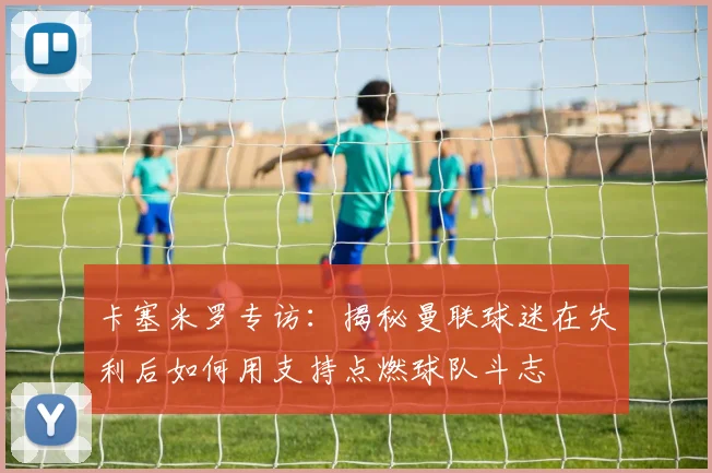 卡塞米罗专访：揭秘曼联球迷在失利后如何用支持点燃球队斗志