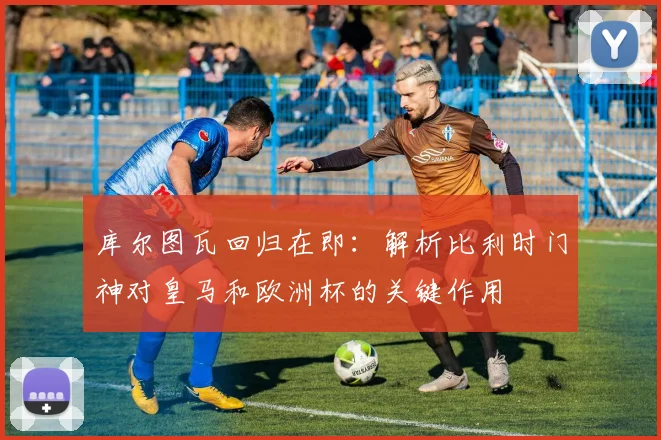 库尔图瓦回归在即:解析比利时门神对皇马和欧洲杯的关键作用