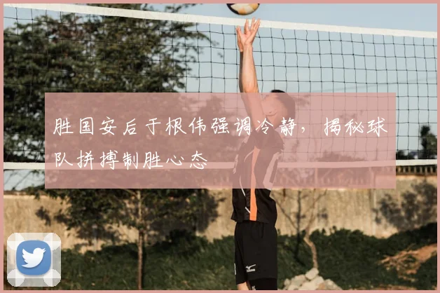 胜国安后于根伟强调冷静，揭秘球队拼搏制胜心态