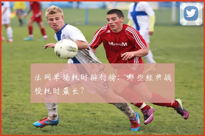 法网单场耗时排行榜：哪些经典战役耗时最长？