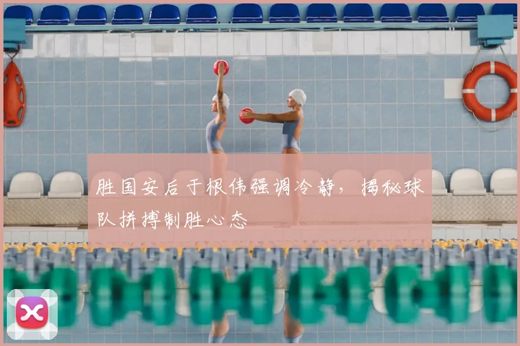 胜国安后于根伟强调冷静，揭秘球队拼搏制胜心态