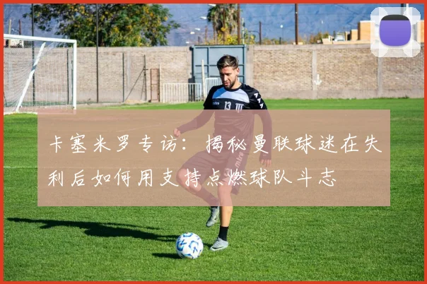 卡塞米罗专访：揭秘曼联球迷在失利后如何用支持点燃球队斗志