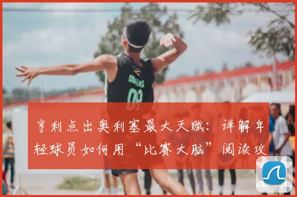 亨利点出奥利塞最大天赋：详解年轻球员如何用“比赛大脑”阅读攻防