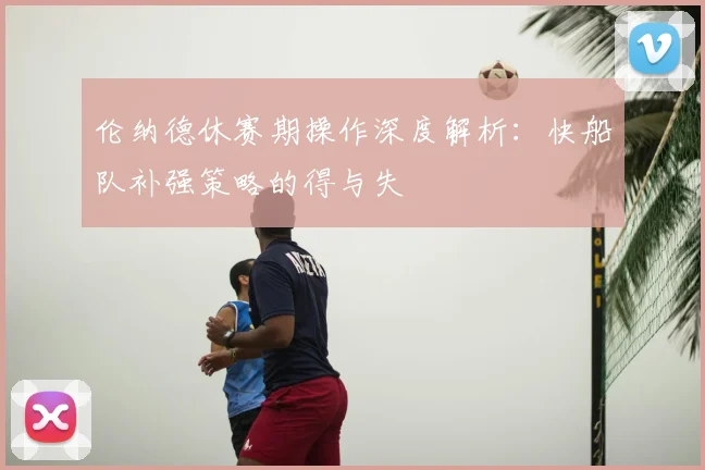伦纳德休赛期操作深度解析：快船队补强策略的得与失