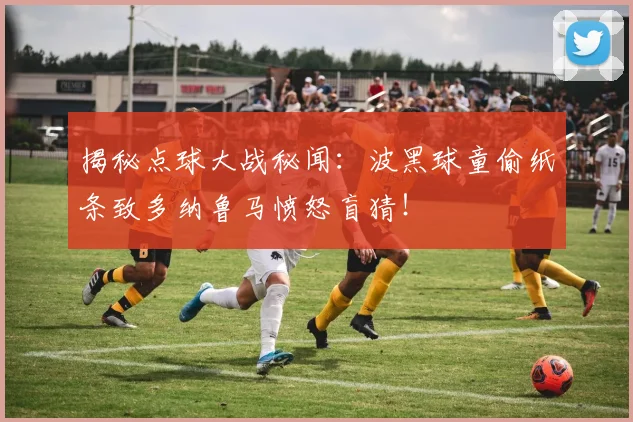 揭秘点球大战秘闻：波黑球童偷纸条致多纳鲁马愤怒盲猜！