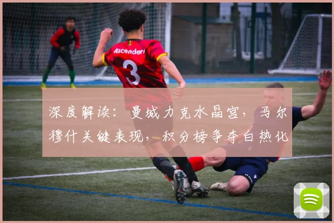 深度解读：曼城力克水晶宫，马尔穆什关键表现，积分榜争夺白热化