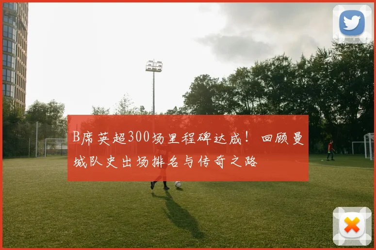 B席英超300场里程碑达成！回顾曼城队史出场排名与传奇之路